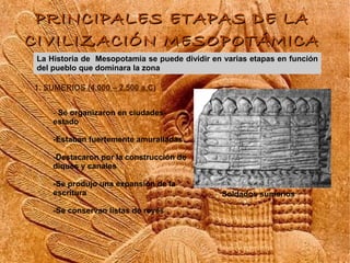 PRINCIPALES ETAPAS DE LA
CIVILIZACIÓN MESOPOTÁMICA
L Historia de Mesopotamia se puede dividir en varias etapas en función
La
del pueblo que dominara la zona

1. SUMERIOS (4.000 – 2.500 a.C)


    - Se organizaron en ciudades-
    estado

    -Estaban fuertemente amuralladas

    -Destacaron por la construcción de
    diques y canales

    -Se produjo una expansión de la
    escritura                                 Soldados sumerios

    -Se conservan listas de reyes

    -
 