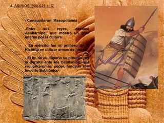 4. ASIRIOS (900-625 a. C)


        - Conquistaron Mesopotamia

        -Entre    sus       reyes, destacó
        Asubarnipal, que mostró un gran
        interés por la cultura

        - Su ejército fue el primero de la
        Historia en utilizar armas de hierro

        - El fin de su Imperio se produjo por
        la derrota ante los babilonios, que
        recuperaron su poder, fundado el II
        Imperio Babilónico
 