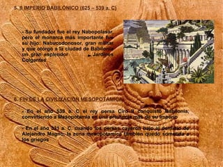 5. II IMPERIO BABILÓNICO (625 – 539 a. C)



   - Su fundador fue el rey Nabopolasar,
   pero el monarca más importante fue
   su hijo: Nabucodonosor, gran militar
   y que otorgó a la ciudad de Babilonia
   un gran esplendor            Jardines
   Colgantes




6. FIN DE LA CIVILIZACIÓN MESOPOTÁMICA

   - En el año 539 a. C el rey persa Ciro II conquistó Babilonia,
   convirtiendo a Mesopotamia en una provincia más de su Imperio

   - En el año 331 a. C, cuando los persas cayeron bajo el dominio de
   Alejandro Magno, la zona mesopotamica también quedó sometida a
   los griegos
 