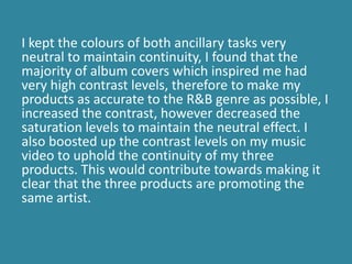 I kept the colours of both ancillary tasks very
neutral to maintain continuity, I found that the
majority of album covers which inspired me had
very high contrast levels, therefore to make my
products as accurate to the R&B genre as possible, I
increased the contrast, however decreased the
saturation levels to maintain the neutral effect. I
also boosted up the contrast levels on my music
video to uphold the continuity of my three
products. This would contribute towards making it
clear that the three products are promoting the
same artist.
 