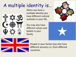 A multiple identity is…
           When you have a
           multiple identity you
           have different cultural
           outlooks in your life.

           You may also have
           different values and
           beliefs in your
           family.


              People in your family may also have
              different ancestry i.e. from different
              countries.
 