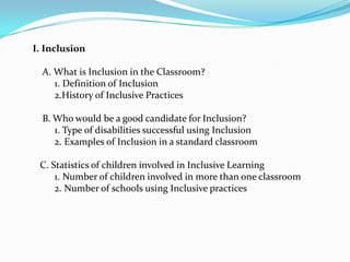 I. Inclusion

  A. What is Inclusion in the Classroom?
     1. Definition of Inclusion
     2.History of Inclusive Practices

  B. Who would be a good candidate for Inclusion?
     1. Type of disabilities successful using Inclusion
     2. Examples of Inclusion in a standard classroom

 C. Statistics of children involved in Inclusive Learning
     1. Number of children involved in more than one classroom
     2. Number of schools using Inclusive practices
 