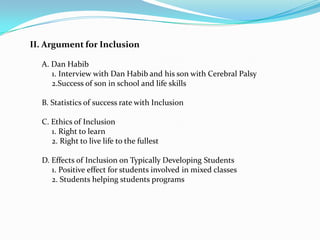 II. Argument for Inclusion

  A. Dan Habib
     1. Interview with Dan Habib and his son with Cerebral Palsy
     2.Success of son in school and life skills

  B. Statistics of success rate with Inclusion

  C. Ethics of Inclusion
     1. Right to learn
     2. Right to live life to the fullest

  D. Effects of Inclusion on Typically Developing Students
     1. Positive effect for students involved in mixed classes
     2. Students helping students programs
 