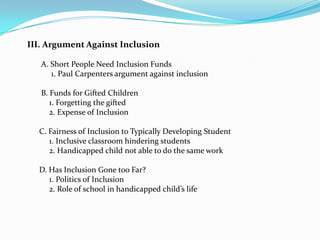III. Argument Against Inclusion

   A. Short People Need Inclusion Funds
      1. Paul Carpenters argument against inclusion

   B. Funds for Gifted Children
      1. Forgetting the gifted
      2. Expense of Inclusion

  C. Fairness of Inclusion to Typically Developing Student
     1. Inclusive classroom hindering students
     2. Handicapped child not able to do the same work

  D. Has Inclusion Gone too Far?
     1. Politics of Inclusion
     2. Role of school in handicapped child’s life
 