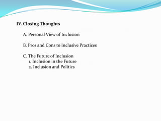 IV. Closing Thoughts

   A. Personal View of Inclusion

   B. Pros and Cons to Inclusive Practices

   C. The Future of Inclusion
      1. Inclusion in the Future
      2. Inclusion and Politics
 