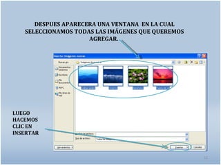 DESPUES APARECERA UNA VENTANA EN LA CUAL
   SELECCIONAMOS TODAS LAS IMÁGENES QUE QUEREMOS
                     AGREGAR.




LUEGO
HACEMOS
CLIC EN
INSERTAR



                                                   12
 