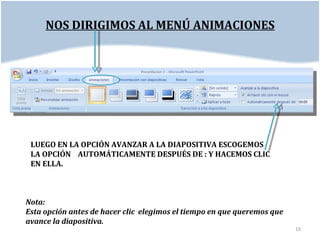 NOS DIRIGIMOS AL MENÚ ANIMACIONES




 LUEGO EN LA OPCIÓN AVANZAR A LA DIAPOSITIVA ESCOGEMOS
 LA OPCIÓN AUTOMÁTICAMENTE DESPUÉS DE : Y HACEMOS CLIC
 EN ELLA.



Nota:
Esta opción antes de hacer clic elegimos el tiempo en que queremos que
avance la diapositiva.
                                                                         19
 