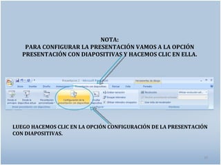 NOTA:
    PARA CONFIGURAR LA PRESENTACIÓN VAMOS A LA OPCIÓN
   PRESENTACIÓN CON DIAPOSITIVAS Y HACEMOS CLIC EN ELLA.




LUEGO HACEMOS CLIC EN LA OPCIÓN CONFIGURACIÓN DE LA PRESENTACIÓN
CON DIAPOSITIVAS.



                                                              20
 