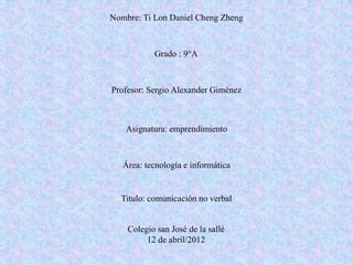 Nombre: Ti Lon Daniel Cheng Zheng



           Grado : 9°A



Profesor: Sergio Alexander Giménez



   Asignatura: emprendimiento



   Área: tecnología e informática


  Titulo: comunicación no verbal


    Colegio san José de la sallé
         12 de abril/2012
 