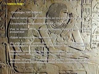 3. Imperio Nuevo


    - Cronología: 1567-1085 a.C

    -Tras un nuevo periodo intermedio, se inició el Imperio Nuevo

    -Lo componen las dinastías XVIII-XIX y XX

    -Fue la época en la que la civilización egipcia alcanzó mayor
    prosperidad

    -Egipto se expandió territorialmente

    -En este periodo gobernaron los faraones más célebres de la
    historia egipcia, como Ramsés II, Akhenatón, Seti I o Tutankamón

    -Akenatón llevó a cabo una reforma religiosa, en la que impuso el
    monoteísmo: sólo se adoraba a un nuevo dios: Atón

    -Además, se produjo la expansión del pueblo hitita, lo que propició
    enfrentamientos entre ambos pueblos, como la batalla de Qadesh
 