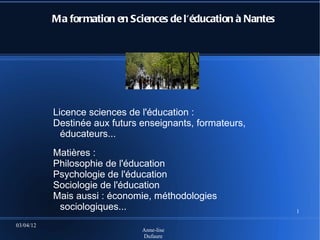 Ma formation en Sciences de l'éducation à Nantes




           Licence sciences de l'éducation :
           Destinée aux futurs enseignants, formateurs,
             éducateurs...
           Matières :
           Philosophie de l'éducation
           Psychologie de l'éducation
           Sociologie de l'éducation
           Mais aussi : économie, méthodologies
            sociologiques...                                  1

03/04/12
                               Anne-lise
                               Dufaure
 