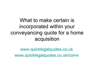 What to make certain is
   incorporated within your
conveyancing quote for a home
         acquisition
   www.quicklegalquotes.co.uk
 www.quicklegalquotes.co.uk/conveyancing
 