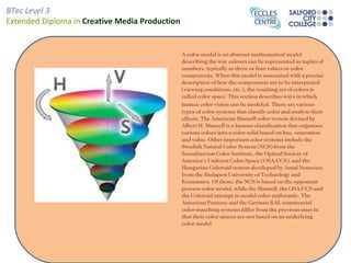 BTec Level 3
Extended Diploma in Creative Media Production


                                                A color model is an abstract mathematical model
                                                describing the way colours can be represented as tuples of
                                                numbers, typically as three or four values or color
                                                components. When this model is associated with a precise
                                                description of how the components are to be interpreted
                                                (viewing conditions, etc.), the resulting set of colors is
                                                called color space. This section describes ways in which
                                                human color vision can be modeled. There are various
                                                types of color systems that classify color and analyse their
                                                effects. The American Munsell color system devised by
                                                Albert H. Munsell is a famous classification that organises
                                                various colors into a color solid based on hue, saturation
                                                and value. Other important color systems include the
                                                Swedish Natural Color System (NCS) from the
                                                Scandinavian Color Institute, the Optical Society of
                                                America's Uniform Color Space (OSA-UCS), and the
                                                Hungarian Coloroid system developed by Antal Nemcsics
                                                from the Budapest University of Technology and
                                                Economics. Of those, the NCS is based on the opponent-
                                                process color model, while the Munsell, the OSA-UCS and
                                                the Coloroid attempt to model color uniformity. The
                                                American Pantone and the German RAL commercial
                                                color-matching systems differ from the previous ones in
                                                that their color spaces are not based on an underlying
                                                color model.
 