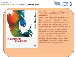 BTec Level 3
Extended Diploma in Creative Media Production


                                                Adobe Photoshop is a graphics editing program
                                                developed and published by Adobe Systems
                                                Incorporated.
                                                Adobe's 2003 "Creative Suite" rebranding led to
                                                Adobe Photoshop 8's renaming to Adobe
                                                Photoshop CS. Thus, Adobe Photoshop CS5 is
                                                the 12th major release of Adobe Photoshop. The
                                                CS rebranding also resulted in Adobe offering
                                                numerous software packages containing multiple
                                                Adobe programs for a reduced price. Adobe
                                                Photoshop is released in two editions: Adobe
                                                Photoshop, and Adobe Photoshop Extended,
                                                with the Extended having extra 3D image
                                                creation, motion graphics editing, and advanced
                                                image analysis features. Adobe Photoshop
                                                Extended is included in all of Adobe's Creative
                                                Suite offerings except Design Standard, which
                                                includes the Adobe Photoshop edition.
 