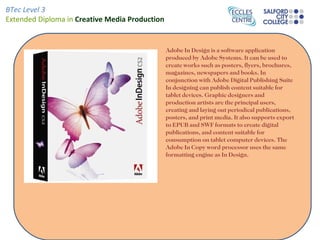 BTec Level 3
Extended Diploma in Creative Media Production


                                                Adobe In Design is a software application
                                                produced by Adobe Systems. It can be used to
                                                create works such as posters, flyers, brochures,
                                                magazines, newspapers and books. In
                                                conjunction with Adobe Digital Publishing Suite
                                                In designing can publish content suitable for
                                                tablet devices. Graphic designers and
                                                production artists are the principal users,
                                                creating and laying out periodical publications,
                                                posters, and print media. It also supports export
                                                to EPUB and SWF formats to create digital
                                                publications, and content suitable for
                                                consumption on tablet computer devices. The
                                                Adobe In Copy word processor uses the same
                                                formatting engine as In Design.
 