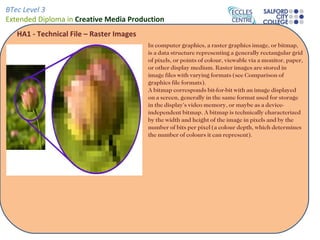 BTec Level 3
Extended Diploma in Creative Media Production
   HA1 - Technical File – Raster Images
                                          In computer graphics, a raster graphics image, or bitmap,
                                          is a data structure representing a generally rectangular grid
                                          of pixels, or points of colour, viewable via a monitor, paper,
                                          or other display medium. Raster images are stored in
                                          image files with varying formats (see Comparison of
                                          graphics file formats).
                                          A bitmap corresponds bit-for-bit with an image displayed
                                          on a screen, generally in the same format used for storage
                                          in the display's video memory, or maybe as a device-
                                          independent bitmap. A bitmap is technically characterized
                                          by the width and height of the image in pixels and by the
                                          number of bits per pixel (a colour depth, which determines
                                          the number of colours it can represent).
 
