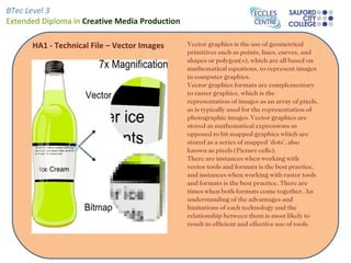BTec Level 3
Extended Diploma in Creative Media Production

      HA1 - Technical File – Vector Images      Vector graphics is the use of geometrical
                                                primitives such as points, lines, curves, and
                                                shapes or polygon(s), which are all based on
                                                mathematical equations, to represent images
                                                in computer graphics.
                                                Vector graphics formats are complementary
                                                to raster graphics, which is the
                                                representation of images as an array of pixels,
                                                as is typically used for the representation of
                                                photographic images. Vector graphics are
                                                stored as mathematical expressions as
                                                opposed to bit mapped graphics which are
                                                stored as a series of mapped 'dots', also
                                                known as pixels (Picture cells).
                                                There are instances when working with
                                                vector tools and formats is the best practice,
                                                and instances when working with raster tools
                                                and formats is the best practice. There are
                                                times when both formats come together. An
                                                understanding of the advantages and
                                                limitations of each technology and the
                                                relationship between them is most likely to
                                                result in efficient and effective use of tools.
 