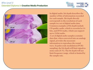 BTec Level 3
Extended Diploma in Creative Media Production


                                                In digital audio, bit depth describes the
                                                number of bits of information recorded
                                                for each sample. Bit depth directly
                                                corresponds to the resolution of each
                                                sample in a set of digital audio data.
                                                Common examples of bit depth include
                                                CD quality audio, which is recorded at 16
                                                bits, and DVD-Audio, which can support
                                                up to 24-bit audio.
                                                A set of digital audio samples contains
                                                data that, when converted into an analogy
                                                signal, provides the necessary
                                                information to reproduce the sound
                                                wave. In pulse-code modulation (PCM)
                                                sampling, the bit depth will limit signal-to-
                                                noise ratio (S/N). The bit depth will not
                                                limit frequency range, which is limited by
                                                the sample rate.
 