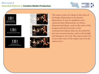 BTec Level 3
Extended Diploma in Creative Media Production


                                                The aspect ratio of a shape is the ratio of
                                                its longer dimension to its shorter
                                                dimension. It may be applied to two
                                                characteristic dimensions of a three-
                                                dimensional shape, such as the ratio of the
                                                longest and shortest axis, or for
                                                symmetrical objects that are described by
                                                just two measurements, such as the length
                                                and diameter of a rod. The aspect ratio of a
                                                torus is the ratio of the major axis R to the
                                                minor axis r.
 