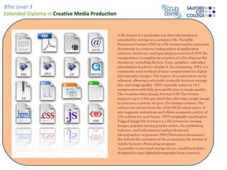 BTec Level 3
Extended Diploma in Creative Media Production


                                                A file format is a particular way that information is
                                                encoded for storage in a computer file. Portable
                                                Document Format (PDF) is a file format used to represent
                                                documents in a manner independent of application
                                                software, hardware, and operating systems Each PDF file
                                                encapsulates a complete description of a fixed-layout flat
                                                document, including the text, fonts, graphics, and other
                                                information needed to display it. In computing, JPEG is a
                                                commonly used method of lousy compression for digital
                                                photography (image). The degree of compression can be
                                                adjusted, allowing a selectable tradeoffs between storage
                                                size and image quality. JPEG typically achieves 10:1
                                                compression with little perceptible loss in image quality.
                                                The Graphics Interchange Format (GIF The format
                                                supports up to 8 bits per pixel thus allowing a single image
                                                to reference a palette of up to 256 distinct colours. The
                                                colours are chosen from the 24-bit RGB colour space. It
                                                also supports animations and allows a separate palette of
                                                256 colours for each frame. TIFF (originally standing for
                                                Tagged Image File Format) is a file format for storing
                                                images, popular among graphic artists, the publishing
                                                industry, and both amateur and professional
                                                photographers in general. PSD (Photoshop document),
                                                the default file extension of the proprietary file format of
                                                Adobe System's Photoshop program.
                                                A portable or personal storage device, small hard disks
                                                designed to copy digital photographs from a camera.
 
