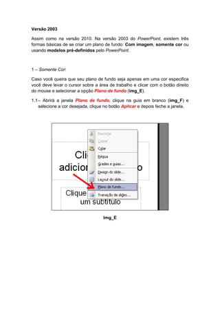 Versão 2003

Assim como na versão 2010. Na versão 2003 do PowerPoint, existem três
formas básicas de se criar um plano de fundo: Com imagem, somente cor ou
usando modelos pré-definidos pelo PowerPoint.



1 – Somente Cor:

Caso você queira que seu plano de fundo seja apenas em uma cor especifica
você deve levar o cursor sobre a área de trabalho e clicar com o botão direito
do mouse e selecionar a opção Plano de fundo (img_E).

1.1 – Abrirá a janela Plano de fundo, clique na guia em branco (img_F) e
    selecione a cor desejada, clique no botão Aplicar e depois feche a janela.




                                   Img_E
 