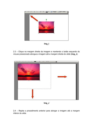 Img_I



2.3 – Clique na margem direita da imagem e mantendo o botão esquerdo do
mouse pressionado alongue a imagem até a margem direita do slide (img_J).




                                 Img_J



2.4 – Repita o procedimento anterior para alongar a imagem até a margem
inferior do slide.
 