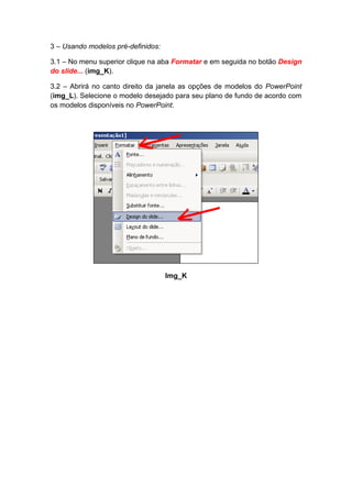 3 – Usando modelos pré-definidos:

3.1 – No menu superior clique na aba Formatar e em seguida no botão Design
do slide... (img_K).

3.2 – Abrirá no canto direito da janela as opções de modelos do PowerPoint
(img_L). Selecione o modelo desejado para seu plano de fundo de acordo com
os modelos disponíveis no PowerPoint.




                                    Img_K
 