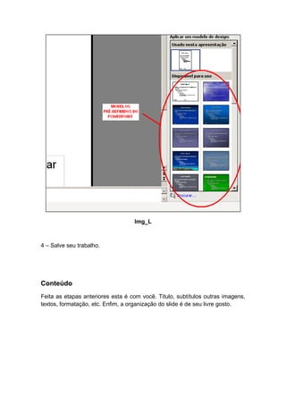 Img_L



4 – Salve seu trabalho.




Conteúdo
Feita as etapas anteriores esta é com você. Titulo, subtítulos outras imagens,
textos, formatação, etc. Enfim, a organização do slide é de seu livre gosto.
 
