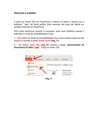 Salvando o trabalho


A partir da versão 2010 do PowerPoint o mesmo ao salvar o arquivo usa a
extensão “*.pptx” de forma padrão. Esta extensão não pode ser aberta em
versões anteriores do PowerPoint.

Para evitar transtornos durante a impressão, salve seus trabalhos usando a
extensão no modo de compatibilidade (*.ppt).

1 – Para salvar em modo de compatibilidade vá ao menu superior clique na aba
Arquivo e escolha a opção Salvar como (img_11).

2 – Em Salvar como tipo (img_12) escolha a opção “Apresentação do
PowerPoint 97-2003 (*.ppt)” . Clique no botão “Ok”.




                                  img_11.
 