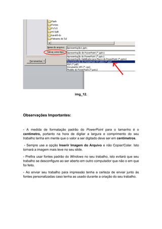 img_12.




Observações Importantes:


- A medida de formatação padrão do PowerPoint para o tamanho é o
centímetro, portanto na hora de digitar a largura e comprimento do seu
trabalho tenha em mente que o valor a ser digitado deve ser em centímetros.

 - Sempre use a opção Inserir Imagem do Arquivo e não Copiar/Colar. Isto
tornará a imagem mais leve no seu slide.

- Prefira usar fontes padrão do Windows no seu trabalho, isto evitará que seu
trabalho se desconfigure ao ser aberto em outro computador que não o em que
foi feito.

- Ao enviar seu trabalho para impressão tenha a certeza de enviar junto às
fontes personalizadas caso tenha as usado durante a criação do seu trabalho.
 