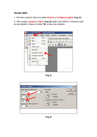 Versão 2003
1 - No menu superior clique na opção Arquivo e Configurar página (img_A).

2 - Nos campos Largura e Altura (img_B) digite você definira o tamanho total
do seu trabalho. Clique no botão “Ok” e salve seu trabalho.




                                  Img_A




                                  Img_B
 