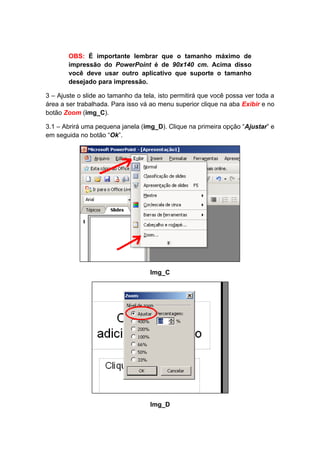 OBS: É importante lembrar que o tamanho máximo de
       impressão do PowerPoint é de 90x140 cm. Acima disso
       você deve usar outro aplicativo que suporte o tamanho
       desejado para impressão.

3 – Ajuste o slide ao tamanho da tela, isto permitirá que você possa ver toda a
área a ser trabalhada. Para isso vá ao menu superior clique na aba Exibir e no
botão Zoom (img_C).

3.1 – Abrirá uma pequena janela (img_D). Clique na primeira opção “Ajustar” e
em seguida no botão “Ok”.




                                    Img_C




                                    Img_D
 