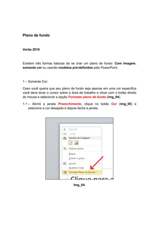 Plano de fundo


Verão 2010



Existem três formas básicas de se criar um plano de fundo: Com imagem,
somente cor ou usando modelos pré-definidos pelo PowerPoint.



1 – Somente Cor:

Caso você queira que seu plano de fundo seja apenas em uma cor especifica
você deve levar o cursor sobre a área de trabalho e clicar com o botão direito
do mouse e selecionar a opção Formatar plano de fundo (img_04).

1.1 – Abrirá a janela Preenchimento, clique no botão Cor (img_05) e
    selecione a cor desejada e depois feche a janela.




                                  Img_04.
 