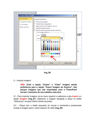 img_06.



2 – Usando imagem:

       OBS: Evite a opção “Copiar” e “Colar” imagem dando
       preferência para a opção “Inserir Imagem do Arquivo”. Isto
       porque imagens que são importadas para o PowerPoint
       tornam o tamanho do seu trabalho mais leve.

21 - Para importar imagens vá ao menu superior e selecione a aba Inserir e a
opção Imagem (img_07). Selecione a imagem desejada e clique no botão
“Selecionar” na parte inferior direita da janela.

2.2 – Clique com o botão esquerdo do mouse e mantendo-o pressionado
arraste a imagem para o canto superior do slide (img_08).
 