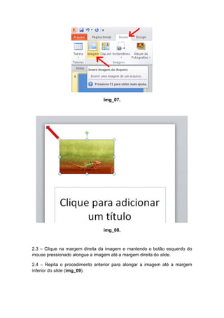Img_07.




                               img_08.



2.3 – Clique na margem direita da imagem e mantendo o botão esquerdo do
mouse pressionado alongue a imagem até a margem direita do slide.

2.4 – Repita o procedimento anterior para alongar a imagem até a margem
inferior do slide (img_09).
 