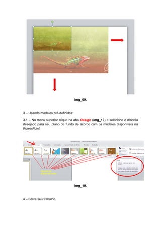 img_09.



3 – Usando modelos pré-definidos:

3.1 – No menu superior clique na aba Design (img_10) e selecione o modelo
desejado para seu plano de fundo de acordo com os modelos disponíveis no
PowerPoint.




                                    Img_10.



4 – Salve seu trabalho.
 