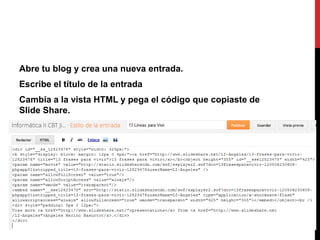 Abre tu blog y crea una nueva entrada.
Escribe el título de la entrada
Cambia a la vista HTML y pega el código que copiaste de
Slide Share.
 