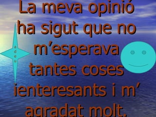 La meva opinió
 ha sigut que no
a
d
e
   m’esperava
  tantes coses
u




ienteresants i m’
  agradat molt.
 