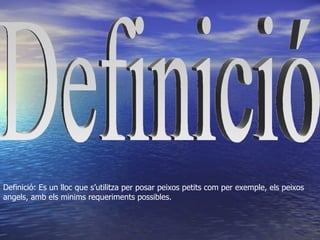 Definició: Es un lloc que s’utilitza per posar peixos petits com per exemple, els peixos
angels, amb els minims requeriments possibles.
 