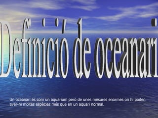 Un oceanari és com un aquarium però de unes mesures enormes on hi poden
aver-hi moltes espècies més que en un aquari normal.
 