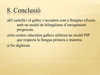 8. Conclusió
Elcastellà i el gallec s’accepten com a llengües oficials
      amb un model de bilingüisme d’enriquiment
      progressiu.
Als centres educatius gallecs utilitzen un model PIP
      que respecta la llengua primera o materna.
 No diglòssia
 