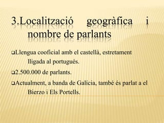 3.Localització geogràfica                           i
   nombre de parlants
Llengua  cooficial amb el castellà, estretament
     lligada al portugués.
2.500.000   de parlants.
Actualment, a banda de Galícia, també és parlat a el
     Bierzo i Els Portells.
 