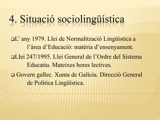 4. Situació sociolingüística
L’ any   1979. Llei de Normalització Lingüística a
        l’àrea d’Educació: matèria d’ensenyament.
Llei   247/1995. Llei General de l’Ordre del Sistema
        Educatiu. Mateixes hores lectives.
   Govern gallec. Xunta de Galícia. Direcció General
       de Política Lingüística.
 