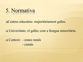 5. Normativa
Centres   educatius: majoritàriament gallec.

   Universitats: el gallec com a llengua minoritària.

   Context: - zones rurals
             - ciutats
 