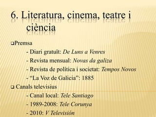 6. Literatura, cinema, teatre i
    ciència
Premsa

     - Diari gratuït: De Luns a Venres
     - Revista mensual: Novas da galiza
     - Revista de política i societat: Tempos Novos
     - “La Voz de Galicia”: 1885
 Canals televisius

     - Canal local: Tele Santiago
     - 1989-2008: Tele Corunya
     - 2010: V Televisión
 