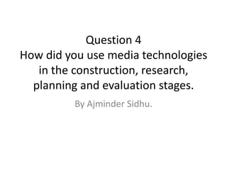 Question 4
How did you use media technologies
   in the construction, research,
  planning and evaluation stages.
         By Ajminder Sidhu.
 