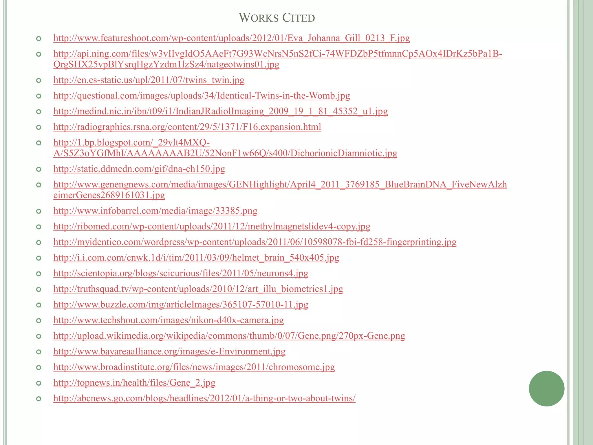 WORKS CITED
 http://www.featureshoot.com/wp-content/uploads/2012/01/Eva_Johanna_Gill_0213_F.jpg
 http://api.ning.com/files/w3vIIvgIdO5AAeFt7G93WcNrsN5nS2fCi-74WFDZbP5tfmnnCp5AOx4IDrKz5bPa1B-
QrgSHX25vpBlYsrqHgzYzdm1lzSz4/natgeotwins01.jpg
 http://en.es-static.us/upl/2011/07/twins_twin.jpg
 http://questional.com/images/uploads/34/Identical-Twins-in-the-Womb.jpg
 http://medind.nic.in/ibn/t09/i1/IndianJRadiolImaging_2009_19_1_81_45352_u1.jpg
 http://radiographics.rsna.org/content/29/5/1371/F16.expansion.html
 http://1.bp.blogspot.com/_29vlt4MXQ-
A/S5Z3oYGfMhI/AAAAAAAAB2U/52NonF1w66Q/s400/DichorionicDiamniotic.jpg
 http://static.ddmcdn.com/gif/dna-ch150.jpg
 http://www.genengnews.com/media/images/GENHighlight/April4_2011_3769185_BlueBrainDNA_FiveNewAlzh
eimerGenes2689161031.jpg
 http://www.infobarrel.com/media/image/33385.png
 http://ribomed.com/wp-content/uploads/2011/12/methylmagnetslidev4-copy.jpg
 http://myidentico.com/wordpress/wp-content/uploads/2011/06/10598078-fbi-fd258-fingerprinting.jpg
 http://i.i.com.com/cnwk.1d/i/tim/2011/03/09/helmet_brain_540x405.jpg
 http://scientopia.org/blogs/scicurious/files/2011/05/neurons4.jpg
 http://truthsquad.tv/wp-content/uploads/2010/12/art_illu_biometrics1.jpg
 http://www.buzzle.com/img/articleImages/365107-57010-11.jpg
 http://www.techshout.com/images/nikon-d40x-camera.jpg
 http://upload.wikimedia.org/wikipedia/commons/thumb/0/07/Gene.png/270px-Gene.png
 http://www.bayareaalliance.org/images/e-Environment.jpg
 http://www.broadinstitute.org/files/news/images/2011/chromosome.jpg
 http://topnews.in/health/files/Gene_2.jpg
 http://abcnews.go.com/blogs/headlines/2012/01/a-thing-or-two-about-twins/
 