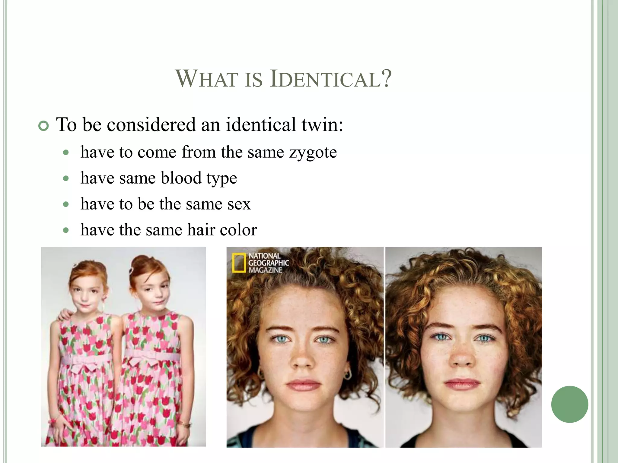 WHAT IS IDENTICAL?
 To be considered an identical twin:
 have to come from the same zygote
 have same blood type
 have to be the same sex
 have the same hair color
 