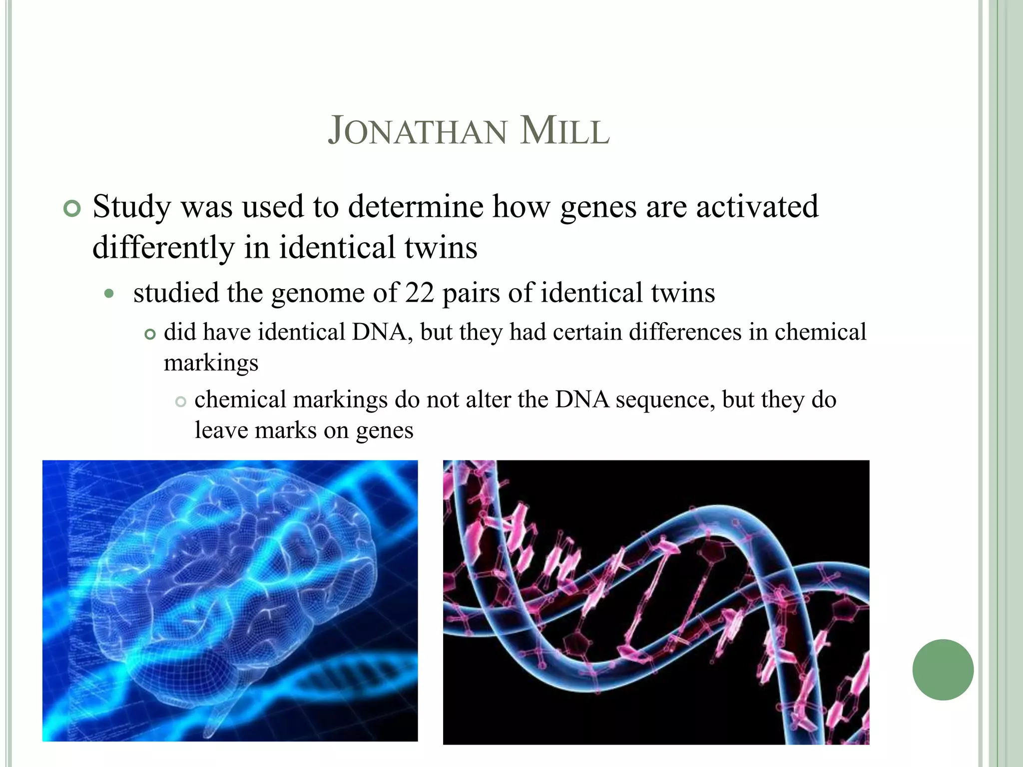 JONATHAN MILL
 Study was used to determine how genes are activated
differently in identical twins
 studied the genome of 22 pairs of identical twins
 did have identical DNA, but they had certain differences in chemical
markings
 chemical markings do not alter the DNA sequence, but they do
leave marks on genes
 