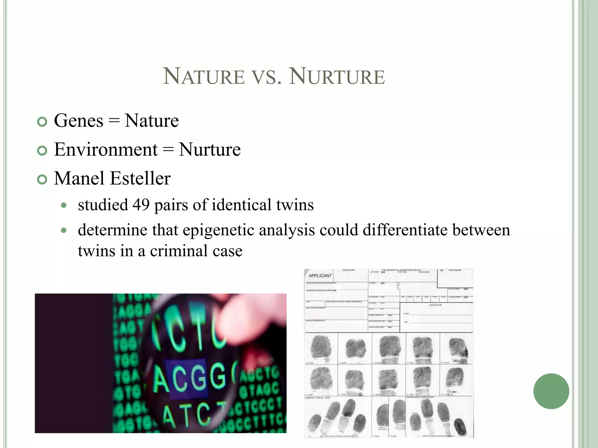 NATURE VS. NURTURE
 Genes = Nature
 Environment = Nurture
 Manel Esteller
 studied 49 pairs of identical twins
 determine that epigenetic analysis could differentiate between
twins in a criminal case
 